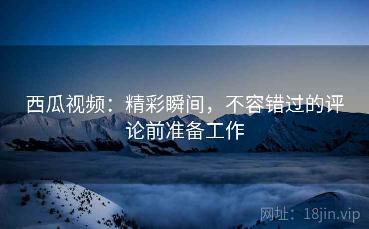 西瓜视频：精彩瞬间，不容错过的评论前准备工作