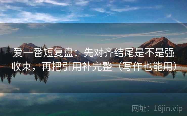 爱一番短复盘:先对齐结尾是不是强收束,再把引用补完整(写作也能用) 爱一番短复盘:先对齐结尾是不是强收束,再把引用补完整(写作也能用)