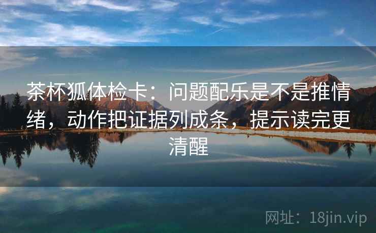 茶杯狐体检卡:问题配乐是不是推情绪,动作把证据列成条,提示读完更清醒 茶杯狐体检卡:问题配乐是不是推情绪,动作把证据列成条,提示读完更清醒
