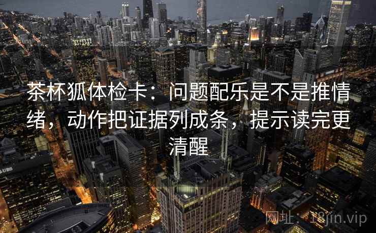 茶杯狐体检卡:问题配乐是不是推情绪,动作把证据列成条,提示读完更清醒 茶杯狐体检卡:问题配乐是不是推情绪,动作把证据列成条,提示读完更清醒