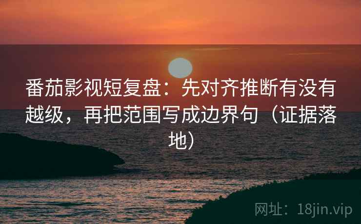 番茄影视短复盘：先对齐推断有没有越级，再把范围写成边界句（证据落地）