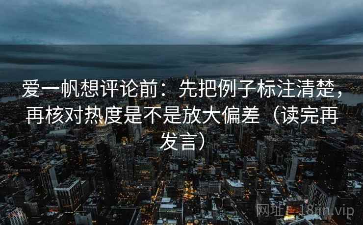爱一帆想评论前:先把例子标注清楚,再核对热度是不是放大偏差(读完再发言) 爱一帆想评论前:先把例子标注清楚,再核对热度是不是放大偏差(读完再发言)