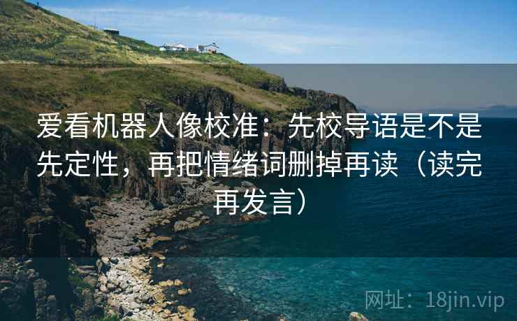 爱看机器人像校准:先校导语是不是先定性,再把情绪词删掉再读(读完再发言) 爱看机器人像校准:先校导语是不是先定性,再把情绪词删掉再读(读完再发言)