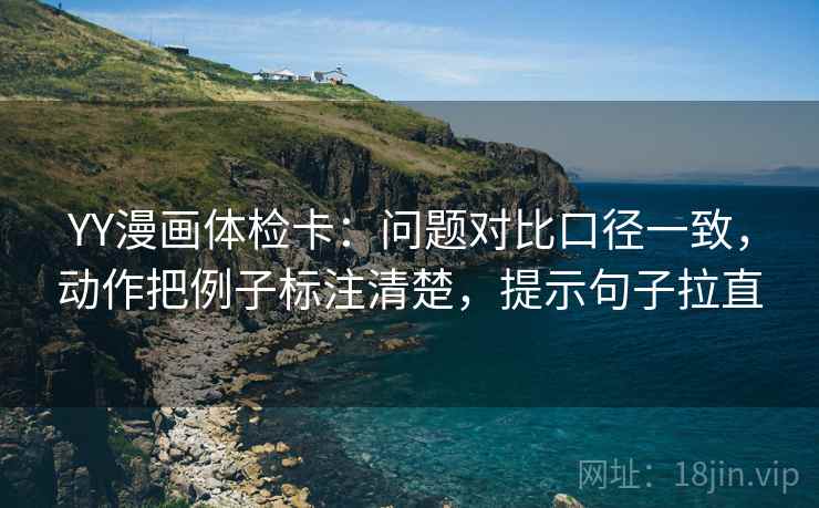 YY漫画体检卡:问题对比口径一致,动作把例子标注清楚,提示句子拉直 YY漫画体检卡:问题对比口径一致,动作把例子标注清楚,提示句子拉直