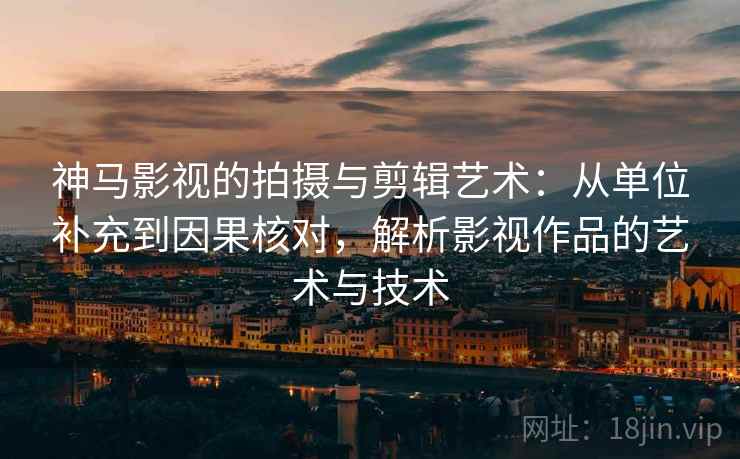 神马影视的拍摄与剪辑艺术：从单位补充到因果核对，解析影视作品的艺术与技术
