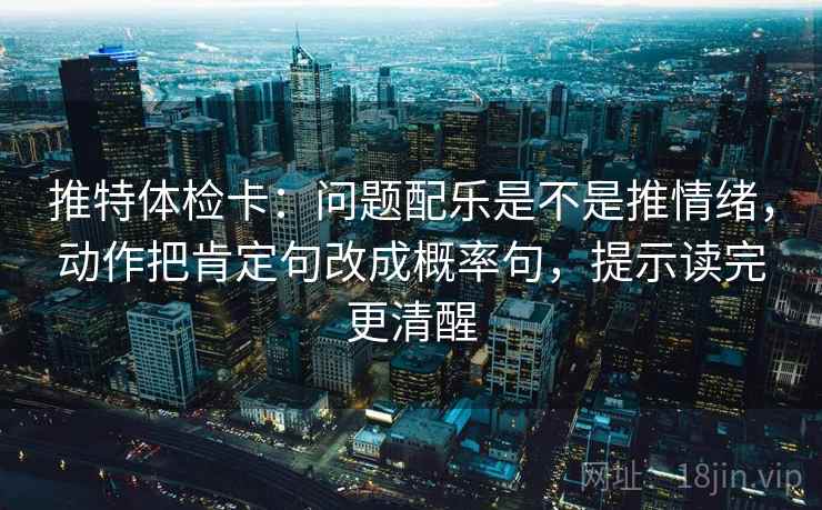 推特体检卡:问题配乐是不是推情绪,动作把肯定句改成概率句,提示读完更清醒 推特体检卡:问题配乐是不是推情绪,动作把肯定句改成概率句,提示读完更清醒