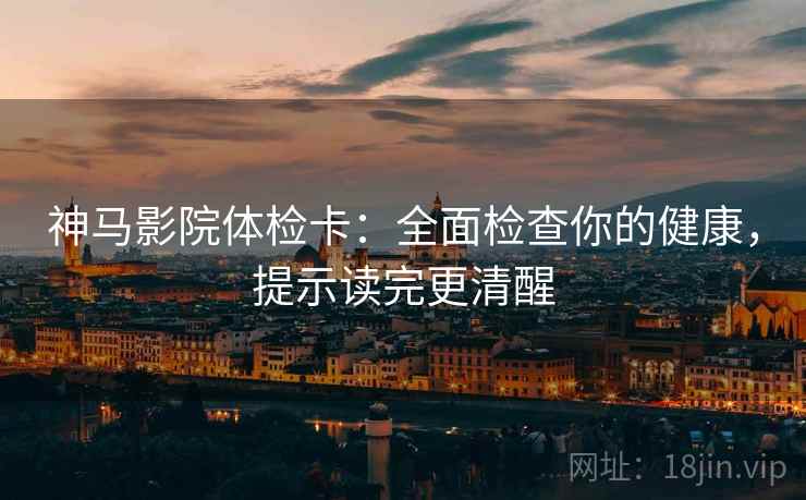 神马影院体检卡：全面检查你的健康，提示读完更清醒