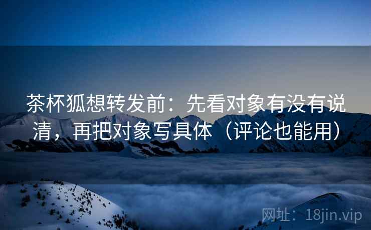 茶杯狐想转发前：先看对象有没有说清，再把对象写具体（评论也能用）