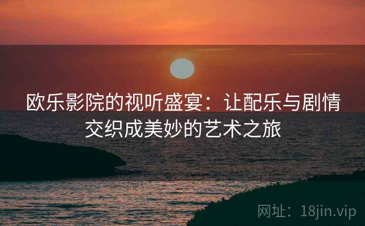 欧乐影院的视听盛宴:让配乐与剧情交织成美妙的艺术之旅 欧乐影院的视听盛宴:让配乐与剧情交织成美妙的艺术之旅