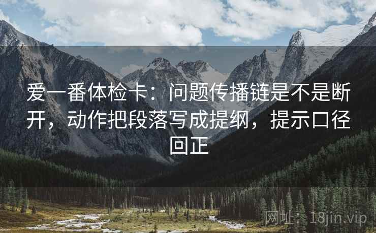 爱一番体检卡:问题传播链是不是断开,动作把段落写成提纲,提示口径回正 爱一番体检卡:问题传播链是不是断开,动作把段落写成提纲,提示口径回正