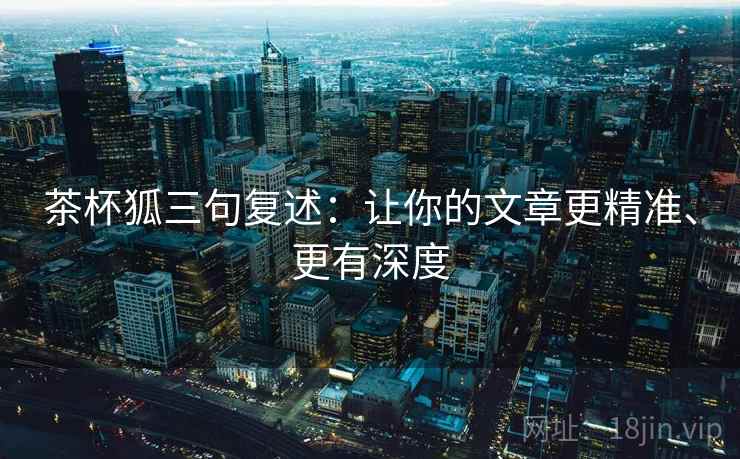 茶杯狐三句复述：让你的文章更精准、更有深度