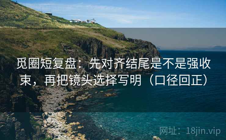觅圈短复盘:先对齐结尾是不是强收束,再把镜头选择写明(口径回正) 觅圈短复盘:先对齐结尾是不是强收束,再把镜头选择写明(口径回正)