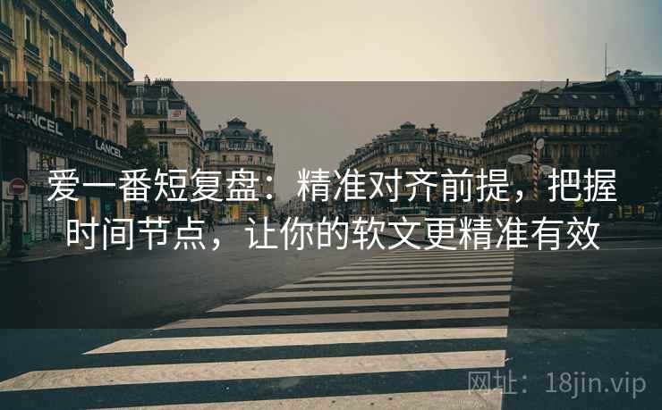 爱一番短复盘:精准对齐前提,把握时间节点,让你的软文更精准有效 爱一番短复盘:精准对齐前提,把握时间节点,让你的软文更精准有效