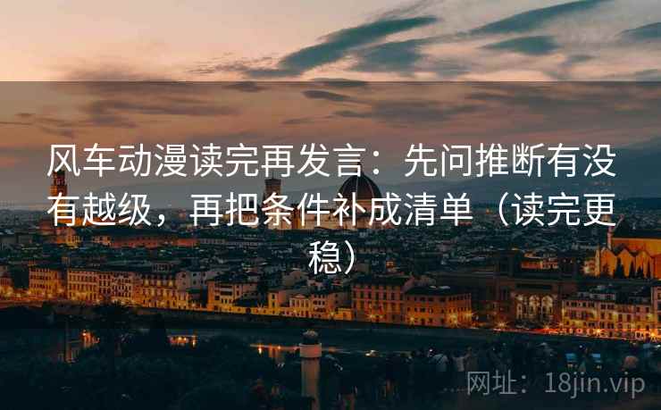 风车动漫读完再发言：先问推断有没有越级，再把条件补成清单（读完更稳）