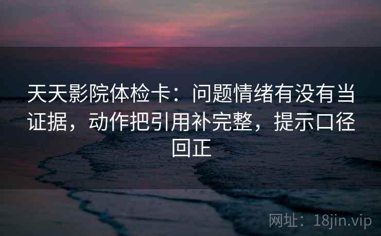 天天影院体检卡：问题情绪有没有当证据，动作把引用补完整，提示口径回正