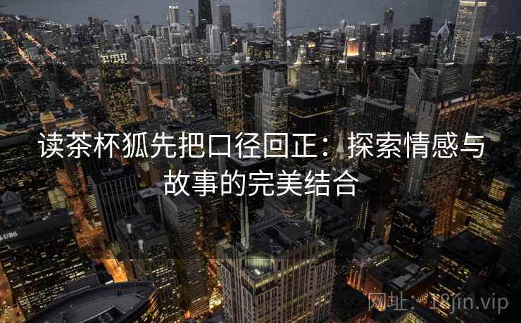 读茶杯狐先把口径回正:探索情感与故事的完美结合 读茶杯狐先把口径回正:探索情感与故事的完美结合