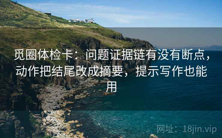 觅圈体检卡:问题证据链有没有断点,动作把结尾改成摘要,提示写作也能用 觅圈体检卡:问题证据链有没有断点,动作把结尾改成摘要,提示写作也能用