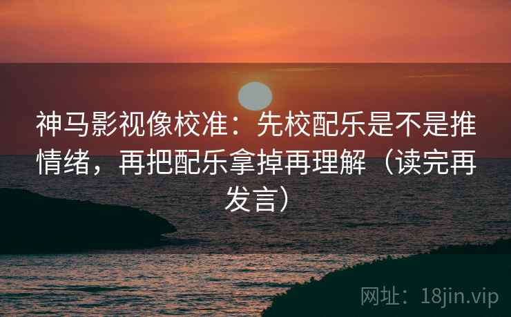 神马影视像校准：先校配乐是不是推情绪，再把配乐拿掉再理解（读完再发言）
