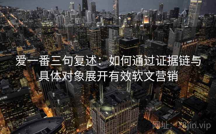 爱一番三句复述：如何通过证据链与具体对象展开有效软文营销