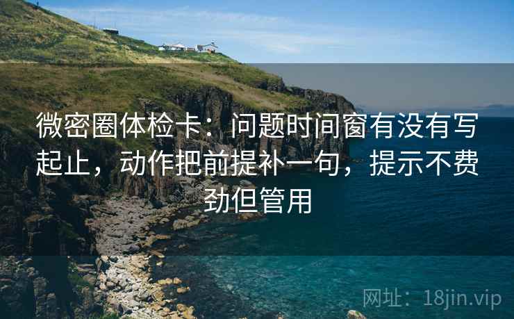 微密圈体检卡：问题时间窗有没有写起止，动作把前提补一句，提示不费劲但管用