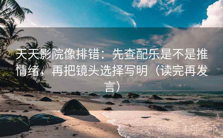 天天影院像排错：先查配乐是不是推情绪，再把镜头选择写明（读完再发言）
