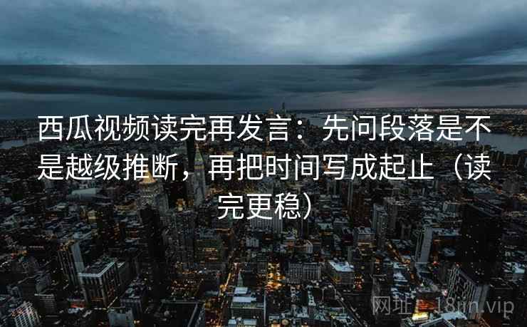 西瓜视频读完再发言:先问段落是不是越级推断,再把时间写成起止(读完更稳) 西瓜视频读完再发言:先问段落是不是越级推断,再把时间写成起止(读完更稳)