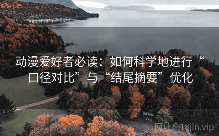 动漫爱好者必读:如何科学地进行“口径对比”与“结尾摘要”优化 动漫爱好者必读:如何科学地进行“口径对比”与“结尾摘要”优化