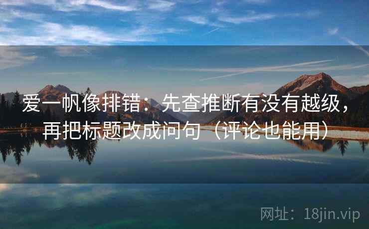 爱一帆像排错：先查推断有没有越级，再把标题改成问句（评论也能用）