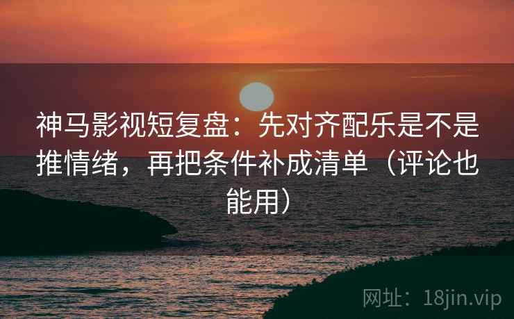 神马影视短复盘：先对齐配乐是不是推情绪，再把条件补成清单（评论也能用）