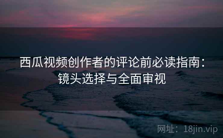 西瓜视频创作者的评论前必读指南:镜头选择与全面审视 西瓜视频创作者的评论前必读指南:镜头选择与全面审视