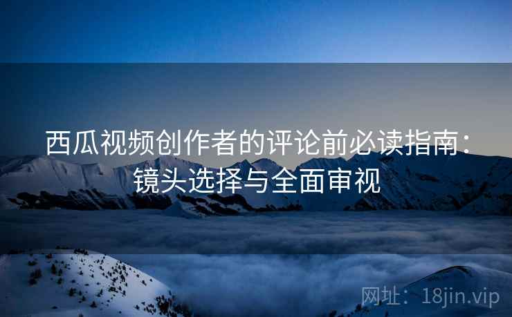 西瓜视频创作者的评论前必读指南:镜头选择与全面审视 西瓜视频创作者的评论前必读指南:镜头选择与全面审视