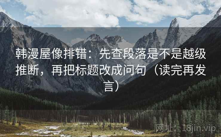 韩漫屋像排错:先查段落是不是越级推断,再把标题改成问句(读完再发言) 韩漫屋像排错:先查段落是不是越级推断,再把标题改成问句(读完再发言)