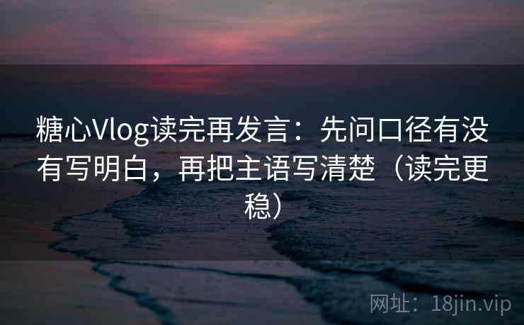 糖心Vlog读完再发言:先问口径有没有写明白,再把主语写清楚(读完更稳) 糖心Vlog读完再发言:先问口径有没有写明白,再把主语写清楚(读完更稳)