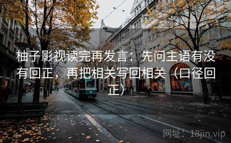 柚子影视读完再发言:先问主语有没有回正,再把相关写回相关(口径回正) 柚子影视读完再发言:先问主语有没有回正,再把相关写回相关(口径回正)