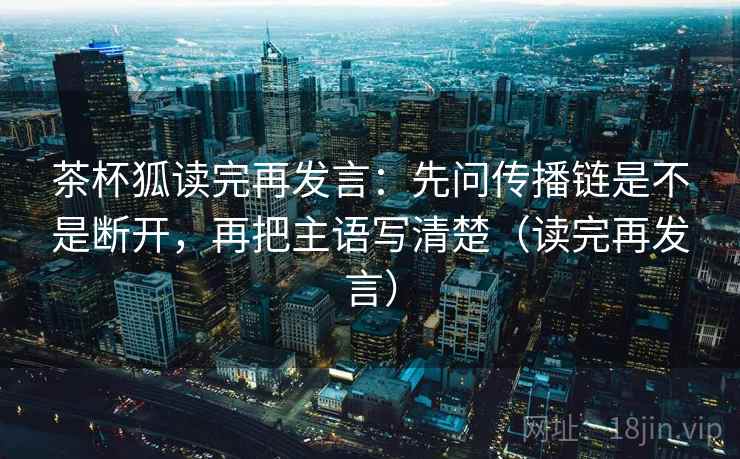 茶杯狐读完再发言:先问传播链是不是断开,再把主语写清楚(读完再发言) 茶杯狐读完再发言:先问传播链是不是断开,再把主语写清楚(读完再发言)